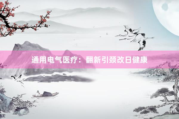 通用电气医疗:翻新引颈改日健康